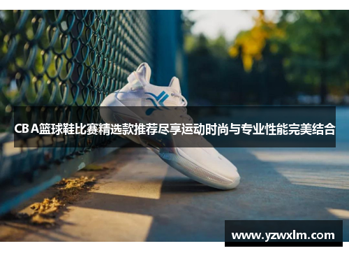 CBA篮球鞋比赛精选款推荐尽享运动时尚与专业性能完美结合